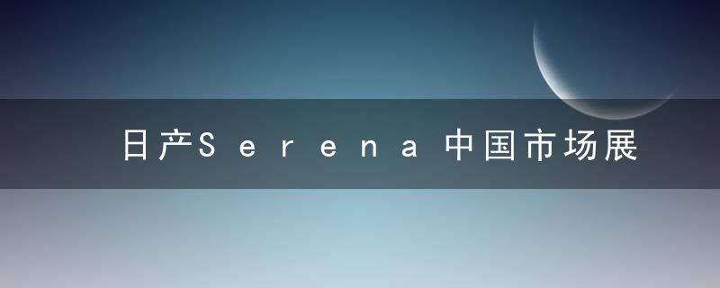 日产Serena中国市场展望 家用MPV模范/曾有传闻国产