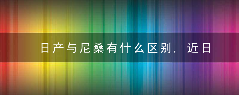 日产与尼桑有什么区别,近日最新