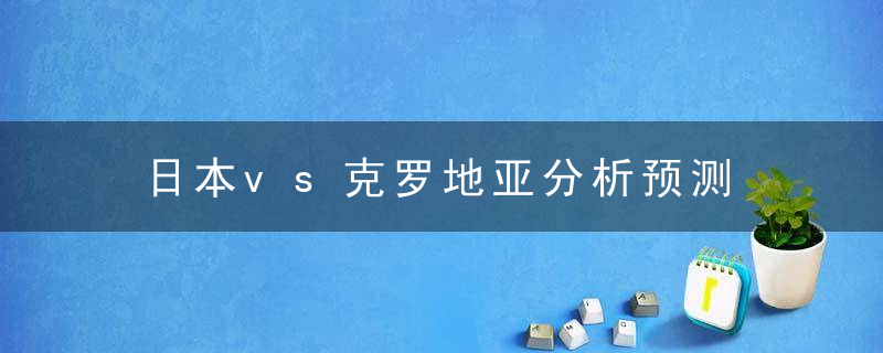 日本vs克罗地亚分析预测