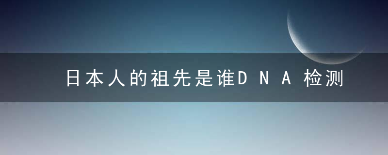 日本人的祖先是谁DNA检测结果揭开真相,可能与为什么