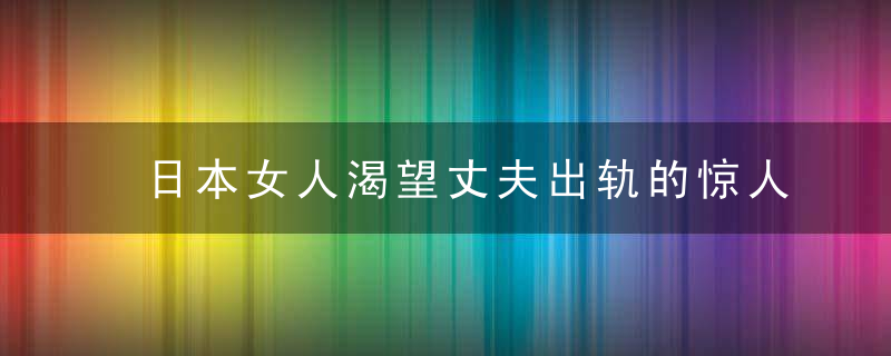 日本女人渴望丈夫出轨的惊人内幕，日本女人渴望丈夫吗