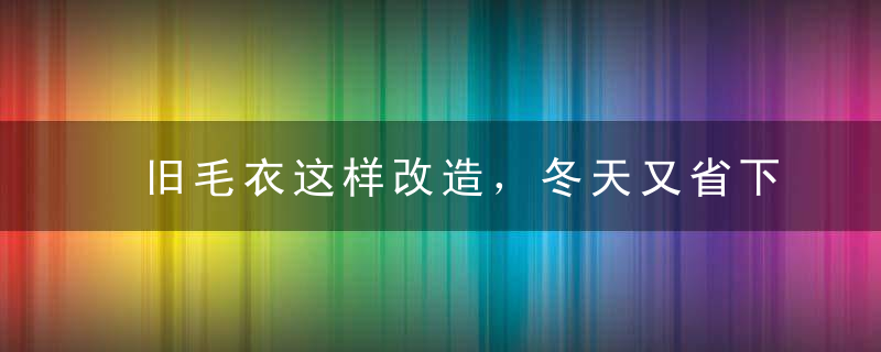 旧毛衣这样改造，冬天又省下一笔钱！后悔扔了那么多...