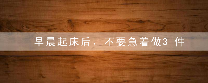 早晨起床后，不要急着做3件事，很多人天天做第一件！