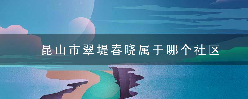 昆山市翠堤春晓属于哪个社区