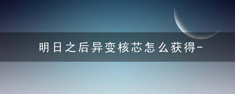 明日之后异变核芯怎么获得-异变核芯获取方法 最新版 官方下载