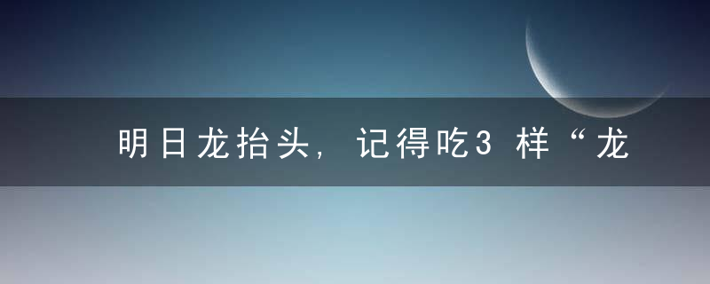 明日龙抬头,记得吃3样“龙食”,做3件“吉事”,寓意
