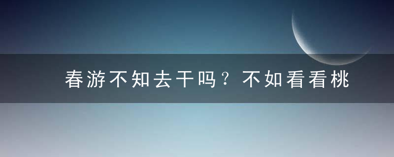 春游不知去干吗？不如看看桃花节哪里有？