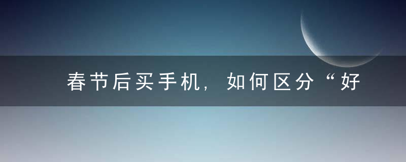 春节后买手机,如何区分“好手机”和“差手机”内行人