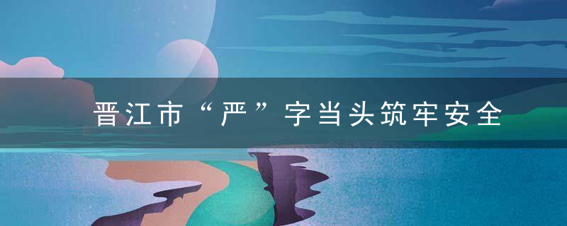 晋江市“严”字当头筑牢安全生产防线