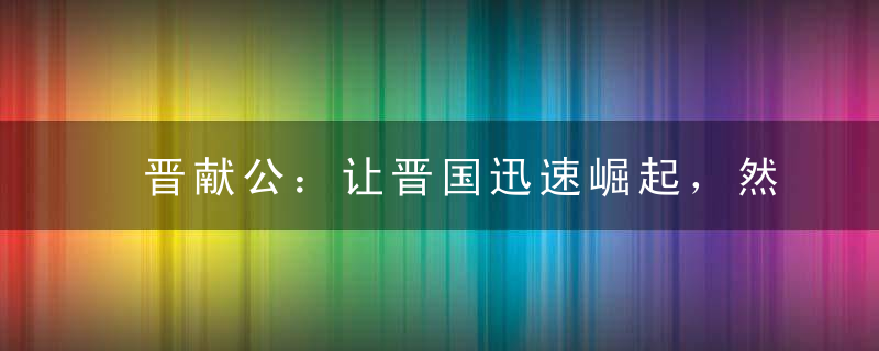 晋献公：让晋国迅速崛起，然晚年昏庸而见事不明最终被小人利用