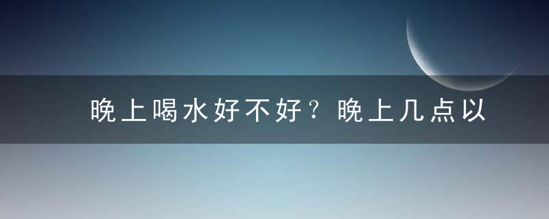 晚上喝水好不好？晚上几点以后不能喝水？，儿童晚上喝水好不好