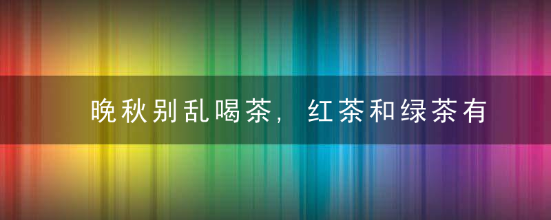 晚秋别乱喝茶,红茶和绿茶有何区别行家,了解清楚再喝