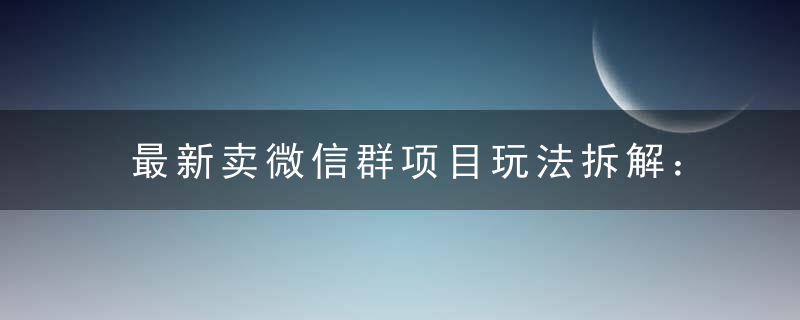 最新卖微信群项目玩法拆解：新手小白第一天就能卖，日入 300+