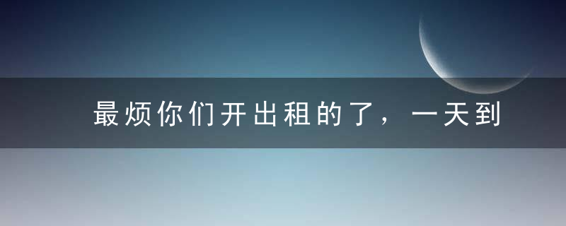 最烦你们开出租的了，一天到晚那么多话，快开车