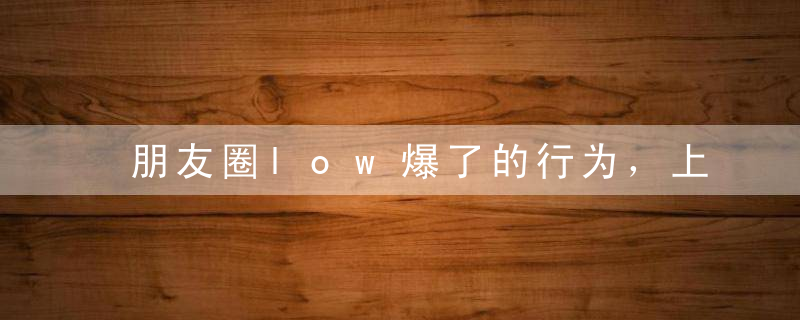 朋友圈low爆了的行为，上千万人忍不了