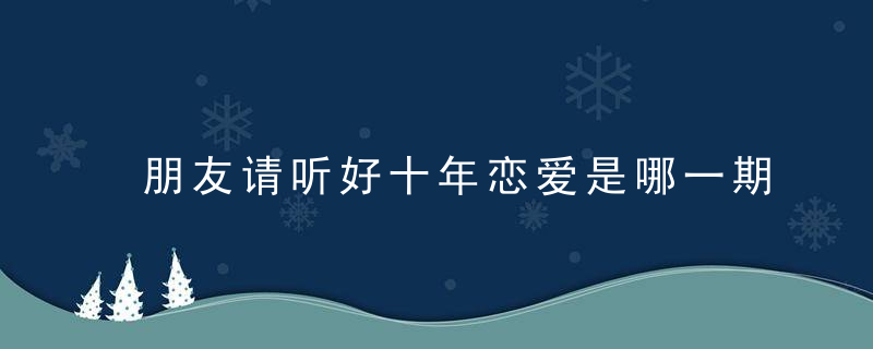 朋友请听好十年恋爱是哪一期 朋友请听好女生恋爱十年是哪一期