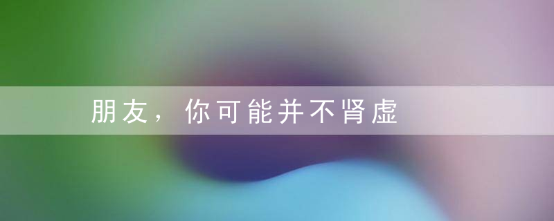 朋友，你可能并不肾虚