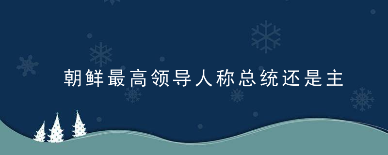 朝鲜最高领导人称总统还是主席