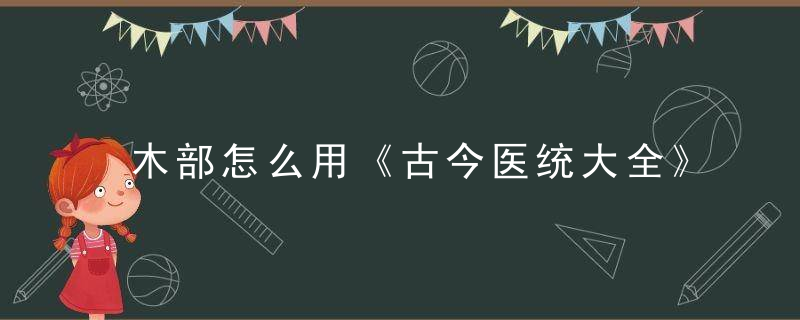 木部怎么用《古今医统大全》 木部，木古代字怎么写