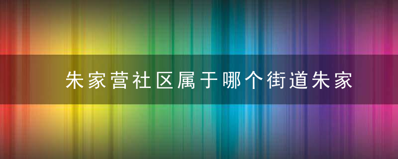 朱家营社区属于哪个街道朱家营社区介绍，朱家湾属于哪个社区