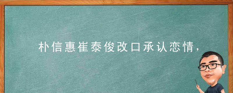 朴信惠崔泰俊改口承认恋情，约会照片被曝出，两人太甜了