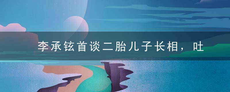 李承铉首谈二胎儿子长相，吐槽seven出生时长得丑不可爱，好敢说