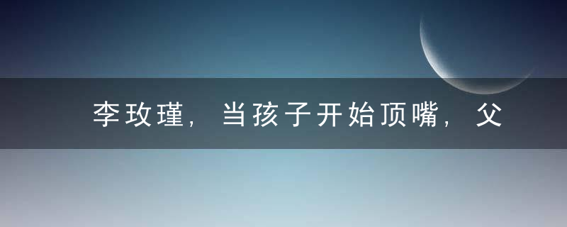 李玫瑾,当孩子开始顶嘴,父母要说这3句话,孩子会更优