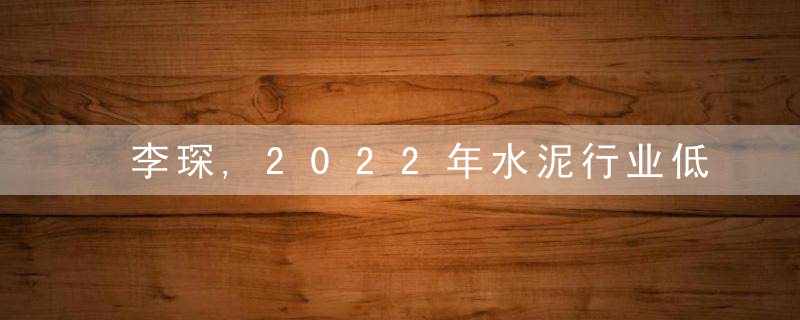 李琛,2022年水泥行业低效产能将大规模退出