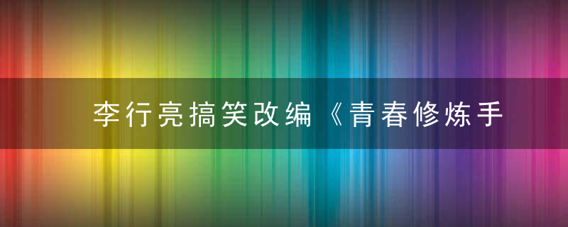 李行亮搞笑改编《青春修炼手册》 另类演绎冷知识