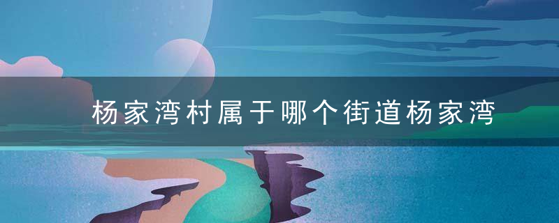 杨家湾村属于哪个街道杨家湾村介绍，杨家湾属于哪里