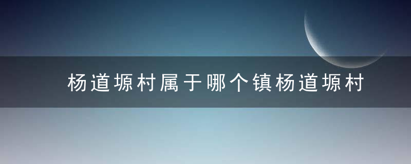 杨道塬村属于哪个镇杨道塬村介绍，杨道塬村属于哪个县