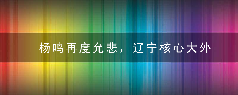 杨鸣再度允悲，辽宁核心大外正式分道扬镳，可刘子庆却不乐意了