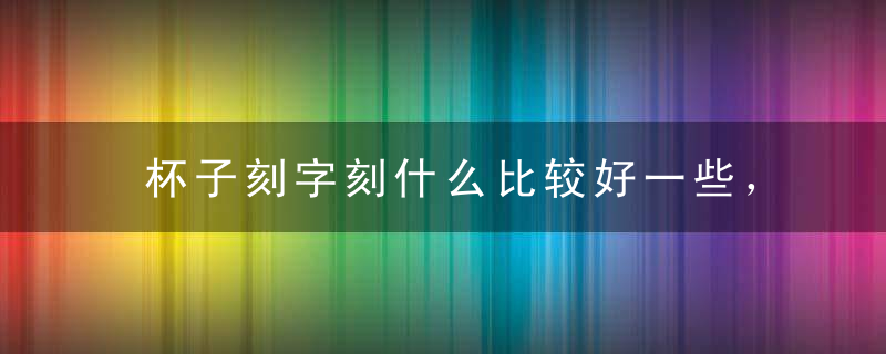 杯子刻字刻什么比较好一些，杯子上刻字刻什么比较好