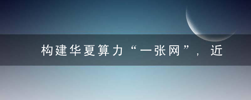 构建华夏算力“一张网”,近日最新