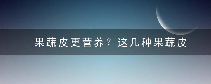 果蔬皮更营养？这几种果蔬皮有毒，千万别吃，蔬菜皮有营养吗