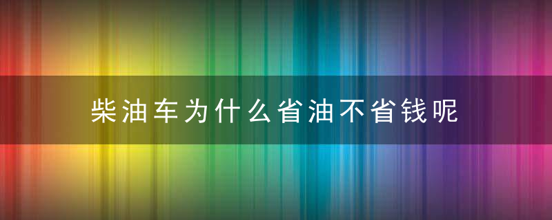 柴油车为什么省油不省钱呢