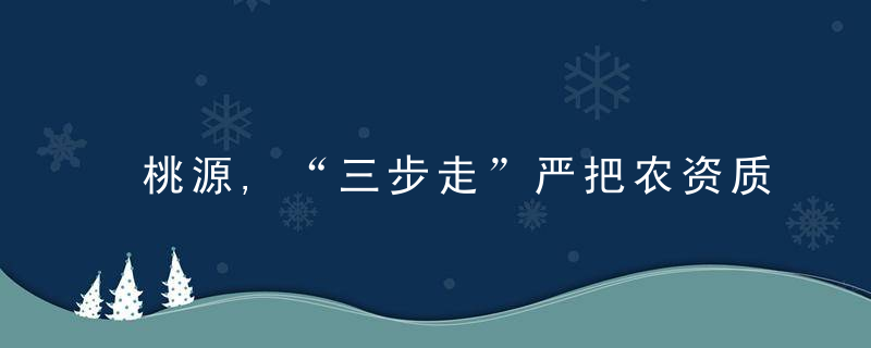 桃源,“三步走”严把农资质量关,促力农业增效护春耕,