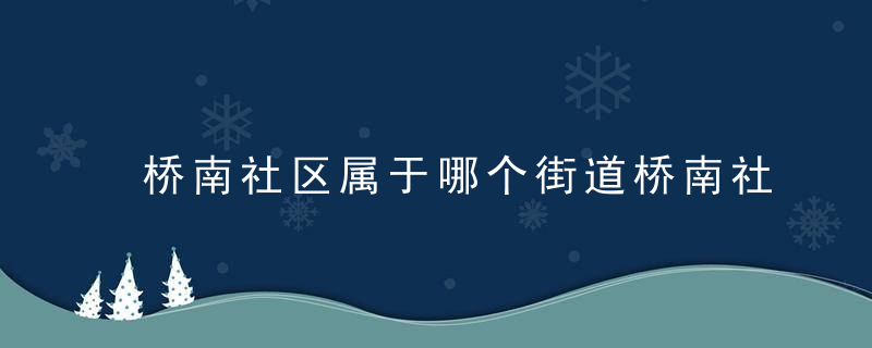 桥南社区属于哪个街道桥南社区介绍，桥南街道社区划分