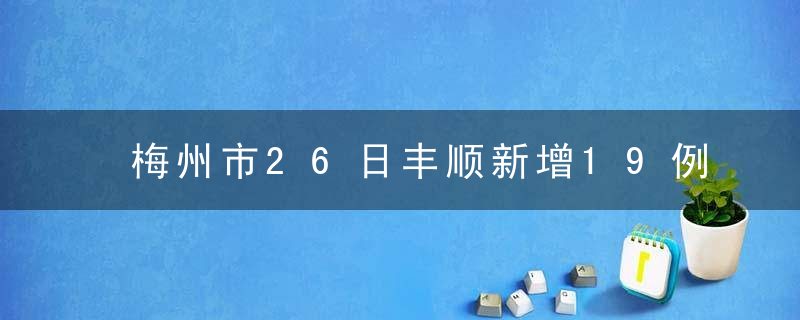 梅州市26日丰顺新增19例阳性病例，新增病例居住小区详情