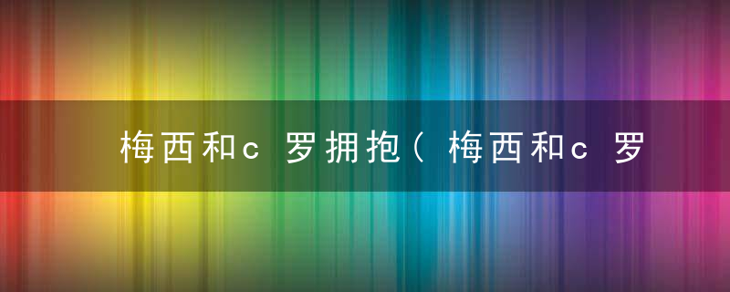 梅西和c罗拥抱(梅西和c罗拥抱图片)