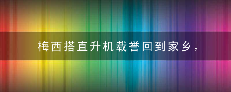梅西搭直升机载誉回到家乡，将和家人在这里过圣诞假期