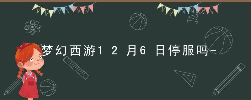 梦幻西游12月6日停服吗-梦幻西游12月6日不能玩吗-2022年12月6日停服公告内容一览 最新版 官方下载