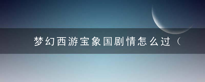 梦幻西游宝象国剧情怎么过（宝象国剧情全流程解析）