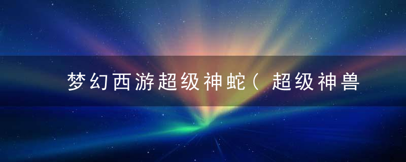 梦幻西游超级神蛇(超级神兽与普通神兽的区别)