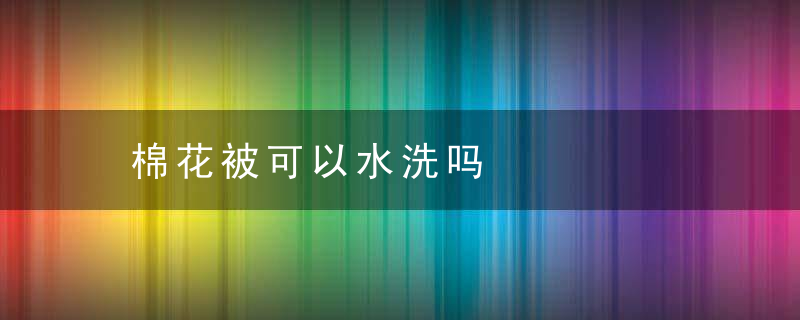 棉花被可以水洗吗，棉花被水洗了还能蓬松吗