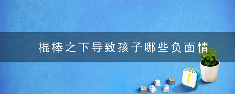 棍棒之下导致孩子哪些负面情绪，棍棒之下真的出孝子