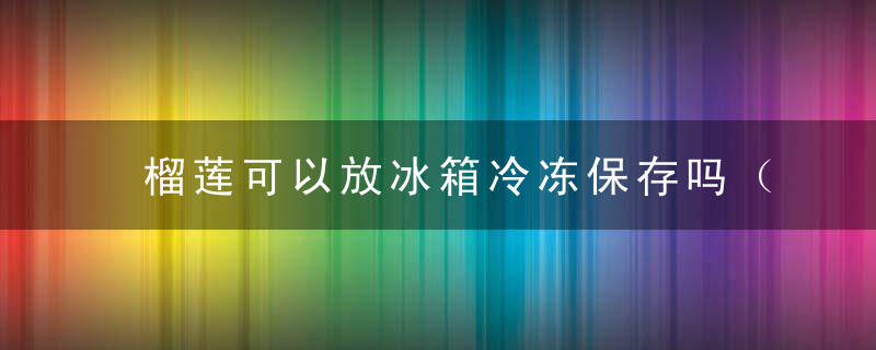 榴莲可以放冰箱冷冻保存吗（榴莲肉就会容易变味变质。方法介绍）