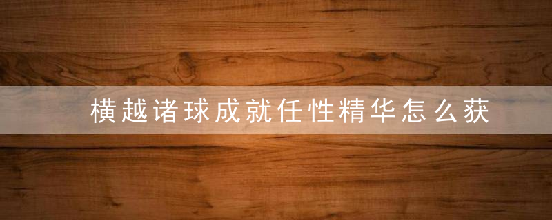 横越诸球成就任性精华怎么获取（魔兽世界9.2横越诸球成就攻略）