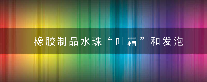 橡胶制品水珠“吐霜”和发泡压变回弹问题小结