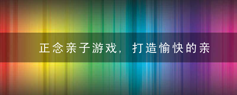 正念亲子游戏,打造愉快的亲子时光,让家庭重回温馨